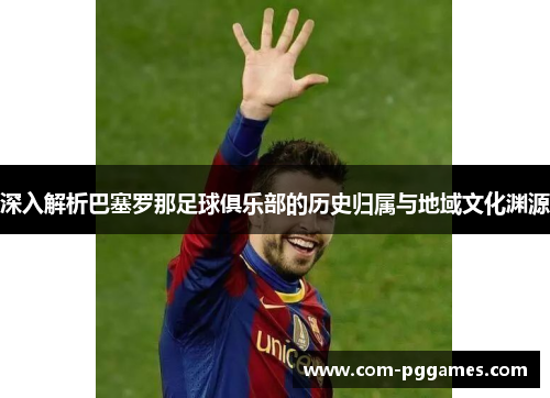 深入解析巴塞罗那足球俱乐部的历史归属与地域文化渊源
