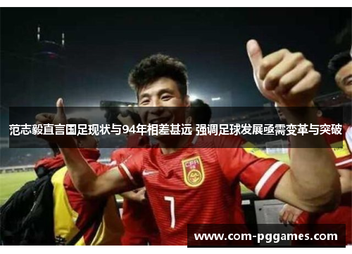 范志毅直言国足现状与94年相差甚远 强调足球发展亟需变革与突破