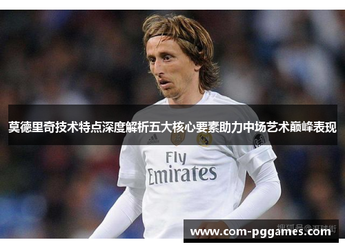 莫德里奇技术特点深度解析五大核心要素助力中场艺术巅峰表现