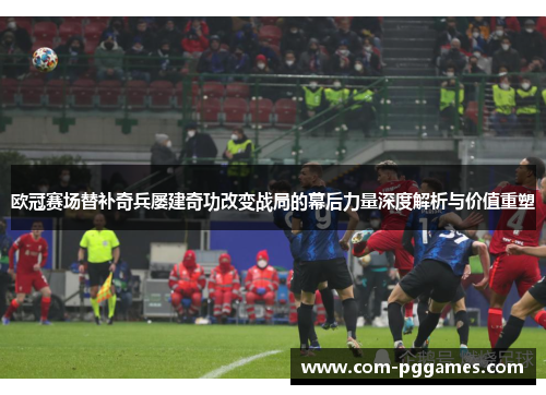 欧冠赛场替补奇兵屡建奇功改变战局的幕后力量深度解析与价值重塑