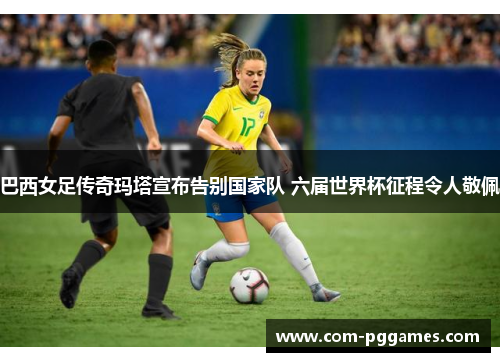 巴西女足传奇玛塔宣布告别国家队 六届世界杯征程令人敬佩