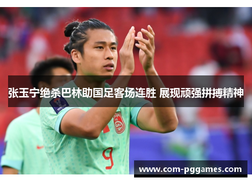 张玉宁绝杀巴林助国足客场连胜 展现顽强拼搏精神