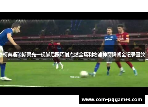 柯蒂斯琼斯灵光一现脚后跟巧射点燃全场利物浦神奇瞬间全记录回放