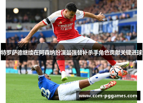 特罗萨德继续在阿森纳扮演最强替补杀手角色贡献关键进球