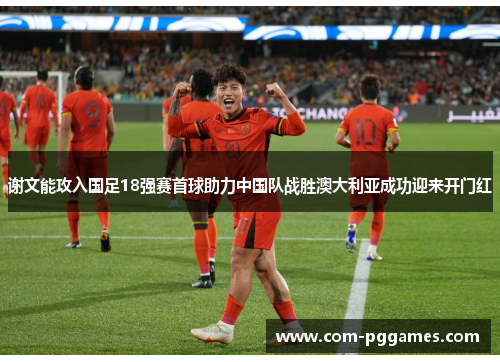 谢文能攻入国足18强赛首球助力中国队战胜澳大利亚成功迎来开门红